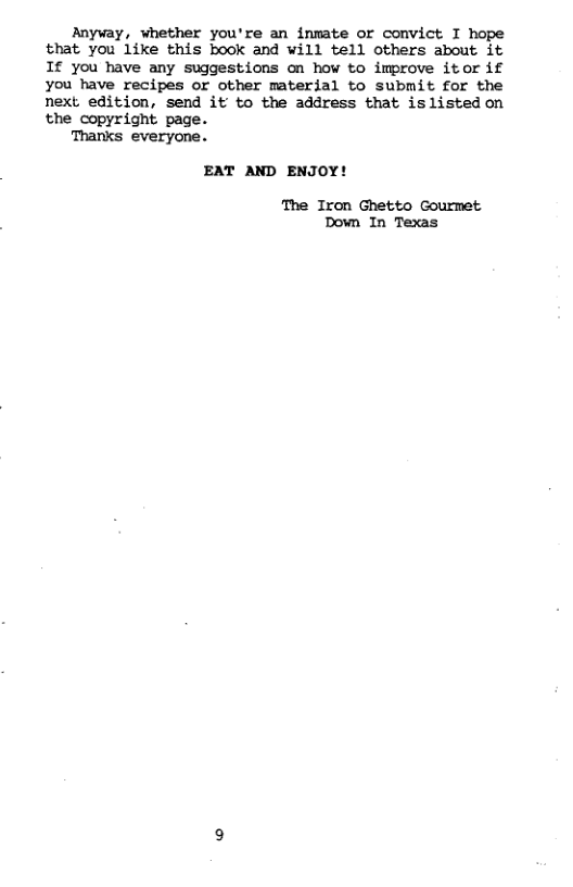 Anyway, whether you’re an inmate or convict I hope that you like this book and will tell others about it 1f you have any suggestions on how to improve itor if you have recipes or other material to submit for the next edition, send it to the address that islisted on the copyright page. Thanks everyone. EAT AND ENJOY! The Iron Ghetto Gourmet Down In Texas